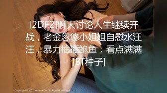 [2DF2]聊天讨论人生继续开战，老金忽悠小姐姐自慰水汪汪，暴力抽插鲍鱼，看点满满 -  [BT种子]