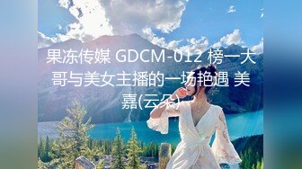 果冻传媒 GDCM-012 榜一大哥与美女主播的一场艳遇 美嘉(云朵)