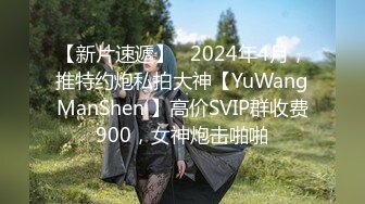 【新片速遞】   2024年4月，推特约炮私拍大神【YuWangManShen 】高价SVIP群收费900，女神炮击啪啪