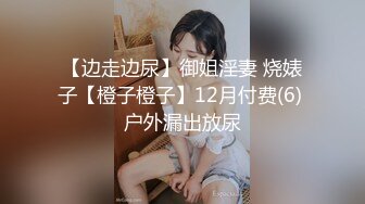 【边走边尿】御姐淫妻 烧婊子【橙子橙子】12月付费(6) 户外漏出放尿