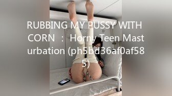 RUBBING MY PUSSY WITH CORN ： Horny Teen Masturbation (ph5bd36af0af585)