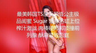 最美韩国TS逆天颜值公主极品闺蜜 Sugar 湿身浴缸上位榨汁激战 肉棒硬邦邦顶撞前列腺 酥麻紧致后庭