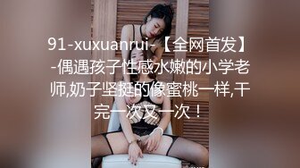 91-xuxuanrui-【全网首发】-偶遇孩子性感水嫩的小学老师,奶子坚挺的像蜜桃一样,干完一次又一次！