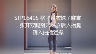 STP16405 格子衬衣妹子啪啪，张开双腿掰穴站立后入抬腿侧入抽插猛操