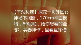 【干劲利速】探花一哥外围女神场不间断，170cm平面模特，69啪啪，给你想看的全部，买春神作，且看且珍惜