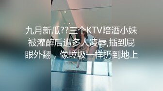 九月新瓜??三个KTV陪酒小妹被灌醉后遭多人凌辱,插到屁眼外翻，像垃圾一样扔到地上