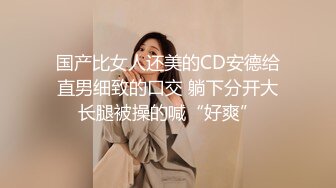 国产比女人还美的CD安德给直男细致的口交 躺下分开大长腿被操的喊“好爽”