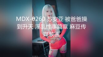 MDX-0260 苏安亚 被爸爸操到升天 淫乱性事篇章 麻豆传媒映画