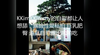 KKimKKimmy的自慰都让人想舔，露臉性愛私拍 巨乳肥臀 道具自慰露出啪啪吃