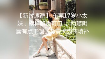 【新片速遞】 东莞17岁小太妹，模样鲜嫩可口❤️两瓣阴唇有点干涸，急需大肉棒填补！