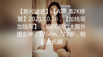 【新片速遞】【AI高清2K修复】2021.10.16，【加钱哥加钱哥】，3000网约大圈外围女神，175cm，22岁，极品大长腿