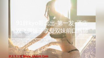 91胖kyo哥流出-第一发-酒店双飞俩妹子享受双妹前口后舔