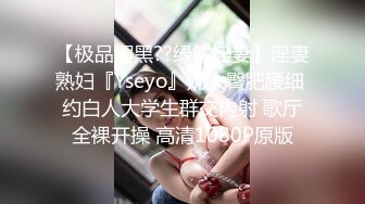 【极品媚黑??绿帽淫妻】淫妻熟妇『Yseyo』奶大臀肥腰细 约白人大学生群交内射 歌厅全裸开操 高清1080P原版