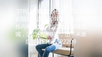 STP23730 波浪长发170CM长腿幼儿园老师兼职，扒掉黑丝内裤揉穴，对着镜头深喉插嘴，主动骑乘爆操，出不来最后操嘴口暴 VIP2209