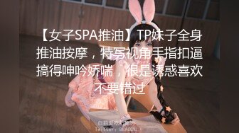 【女子SPA推油】TP妹子全身推油按摩，特写视角手指扣逼搞得呻吟娇喘，很是诱惑喜欢不要错过